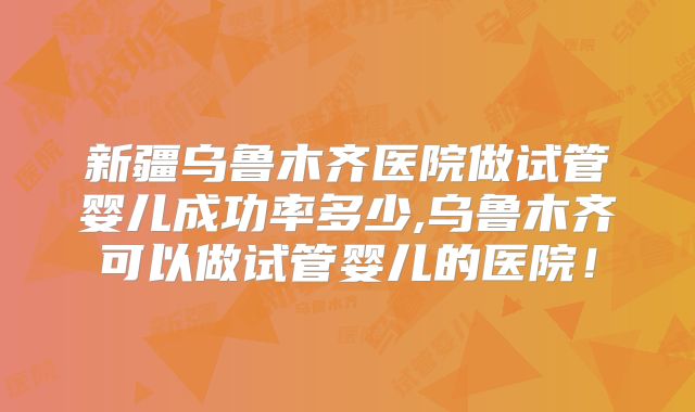 新疆乌鲁木齐医院做试管婴儿成功率多少,乌鲁木齐可以做试管婴儿的医院！
