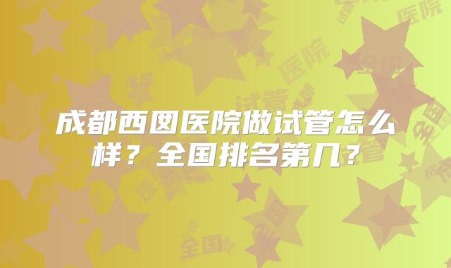成都西囡医院做试管怎么样?全国排名第几?