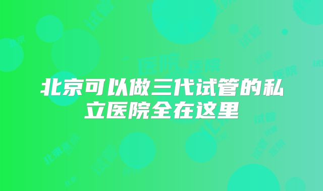 北京可以做三代试管的私立医院全在这里