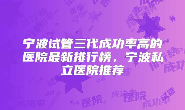 宁波试管三代成功率高的医院最新排行榜,宁波私立医院推荐