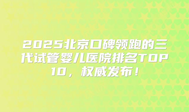 2025北京口碑领跑的三代试管婴儿医院排名TOP10，权威发布！
