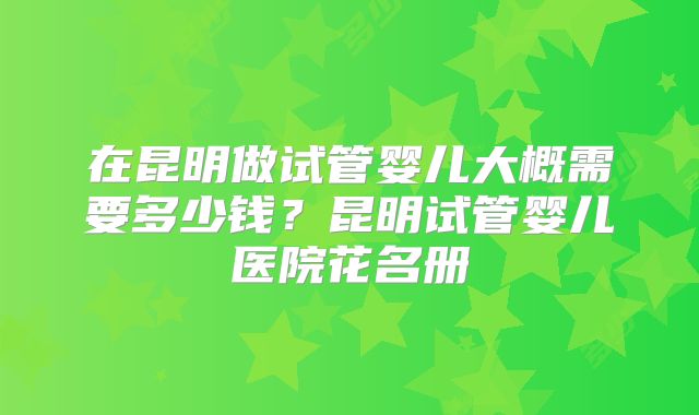 在昆明做试管婴儿大概需要多少钱？昆明试管婴儿医院花名册