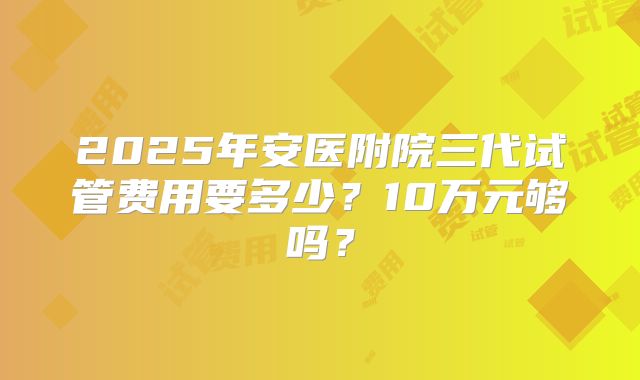 2025年安医附院三代试管费用要多少?10万元够吗?