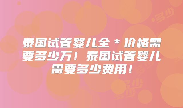 泰国试管婴儿全＊价格需要多少万！泰国试管婴儿需要多少费用！