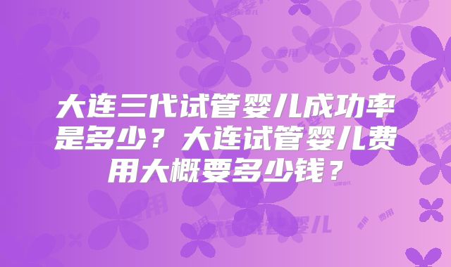 大连三代试管婴儿成功率是多少？大连试管婴儿费用大概要多少钱？