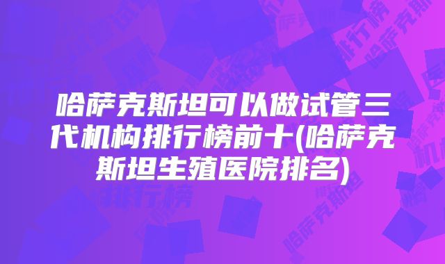 哈萨克斯坦可以做试管三代机构排行榜前十(哈萨克斯坦生殖医院排名)