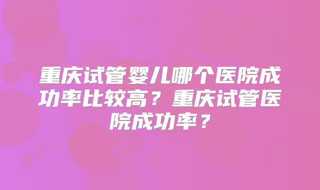 重庆试管婴儿哪个医院成功率比较高？重庆试管医院成功率？