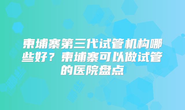 柬埔寨第三代试管机构哪些好？柬埔寨可以做试管的医院盘点
