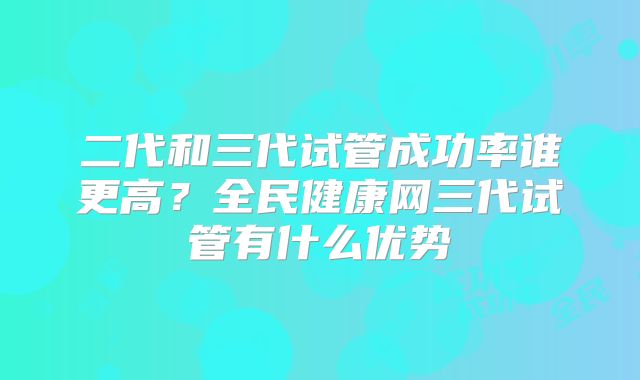 二代和三代试管成功率谁更高？全民健康网三代试管有什么优势
