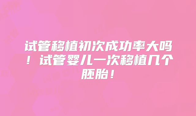 试管移植初次成功率大吗！试管婴儿一次移植几个胚胎！
