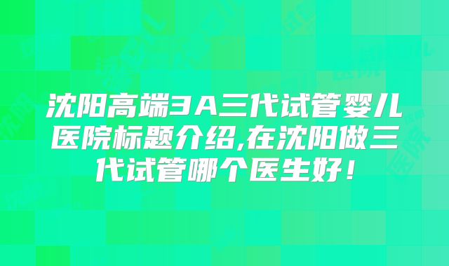 沈阳高端3A三代试管婴儿医院标题介绍,在沈阳做三代试管哪个医生好！