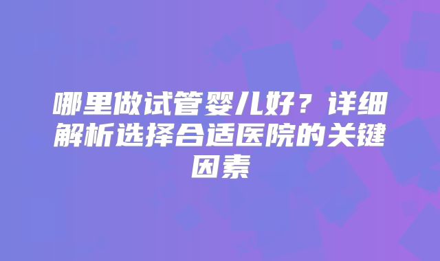 哪里做试管婴儿好？详细解析选择合适医院的关键因素