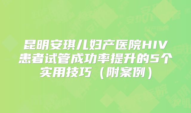 昆明安琪儿妇产医院HIV患者试管成功率提升的5个实用技巧（附案例）