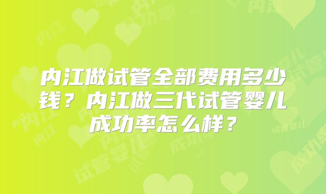 内江做试管全部费用多少钱？内江做三代试管婴儿成功率怎么样？