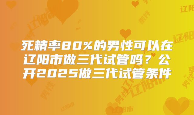 死精率80%的男性可以在辽阳市做三代试管吗？公开2025做三代试管条件