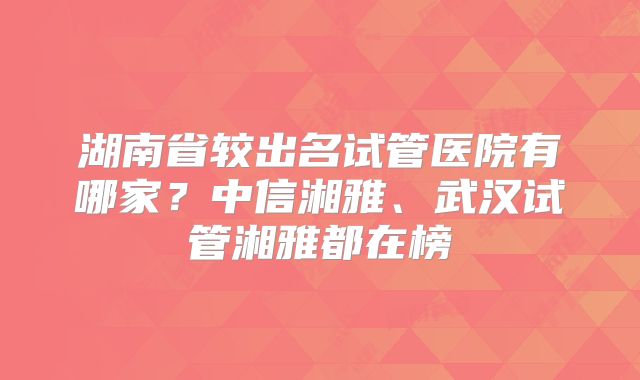 湖南省较出名试管医院有哪家？中信湘雅、武汉试管湘雅都在榜