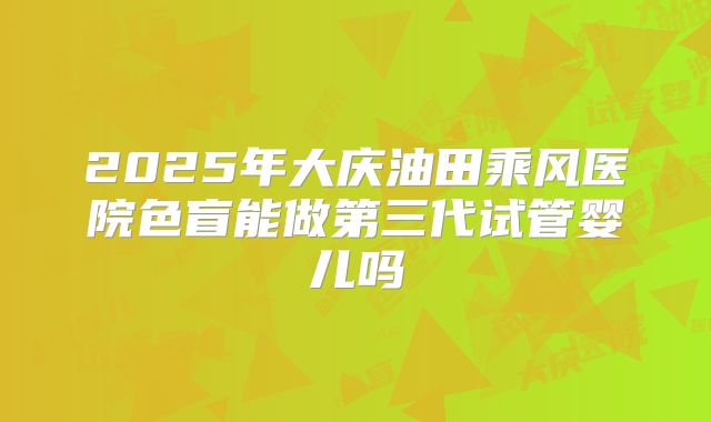 2025年大庆油田乘风医院色盲能做第三代试管婴儿吗