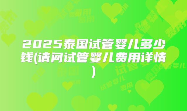 2025泰国试管婴儿多少钱(请问试管婴儿费用详情)