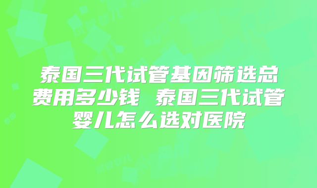泰国三代试管基因筛选总费用多少钱 泰国三代试管婴儿怎么选对医院