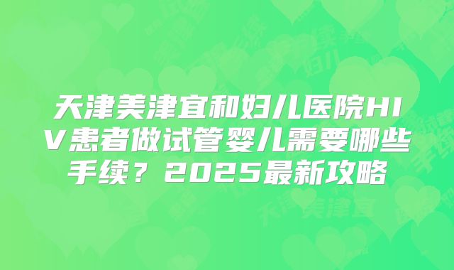 天津美津宜和妇儿医院HIV患者做试管婴儿需要哪些手续？2025最新攻略