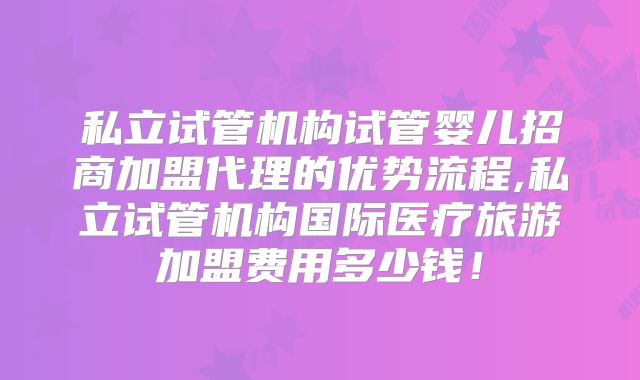 私立试管机构试管婴儿招商加盟代理的优势流程,私立试管机构国际医疗旅游加盟费用多少钱！