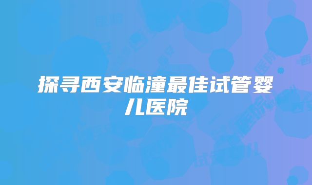 探寻西安临潼最佳试管婴儿医院