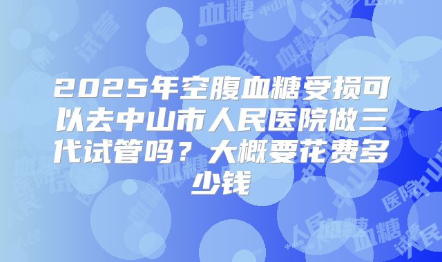 2025年空腹血糖受损可以去中山市人民医院做三代试管吗？大概要花费多少钱