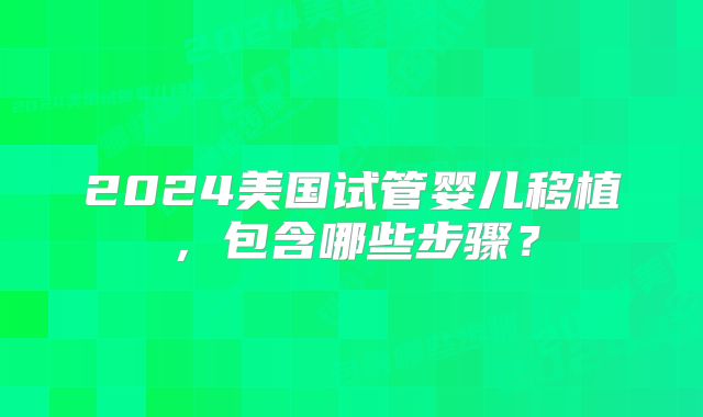 2024美国试管婴儿移植,包含哪些步骤?