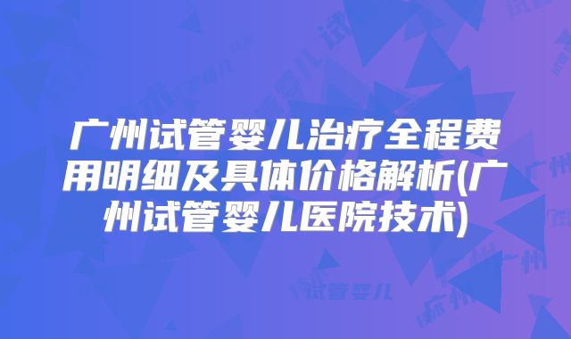 广州试管婴儿治疗全程费用明细及具体价格解析(广州试管婴儿医院技术)