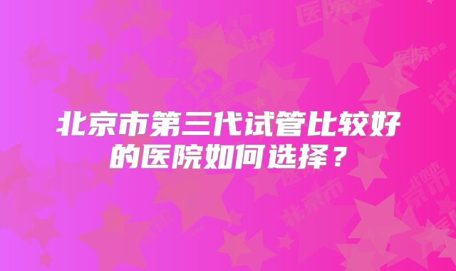 北京市第三代试管比较好的医院如何选择?