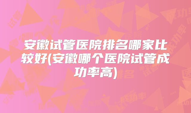 安徽试管医院排名哪家比较好(安徽哪个医院试管成功率高)