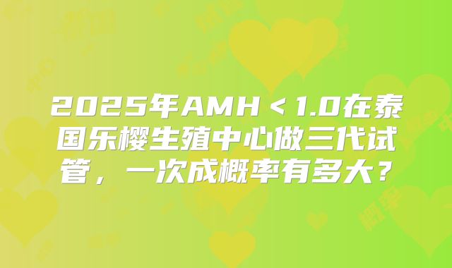 2025年AMH＜1.0在泰国乐樱生殖中心做三代试管，一次成概率有多大？