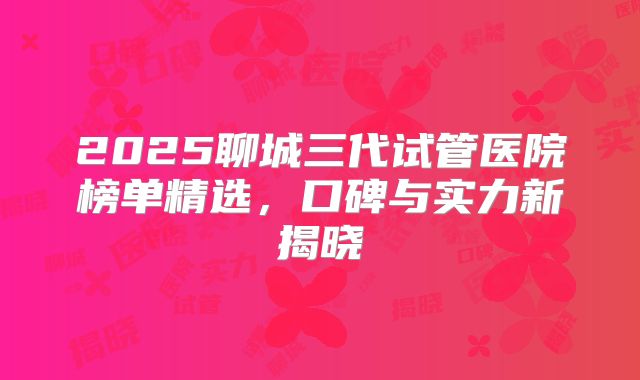 2025聊城三代试管医院榜单精选，口碑与实力新揭晓