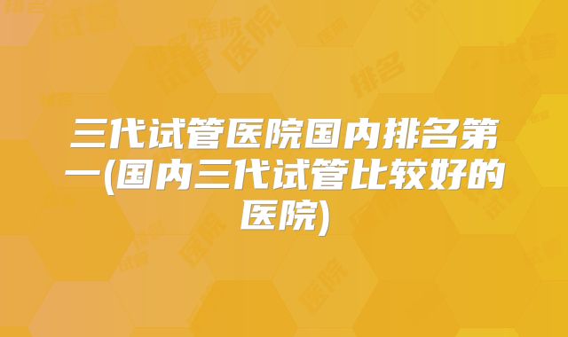 三代试管医院国内排名第一(国内三代试管比较好的医院)
