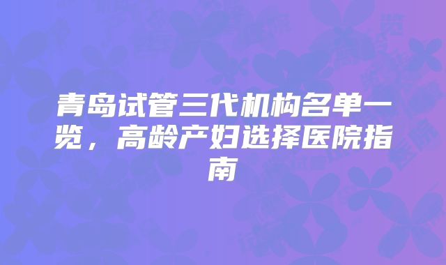 青岛试管三代机构名单一览，高龄产妇选择医院指南