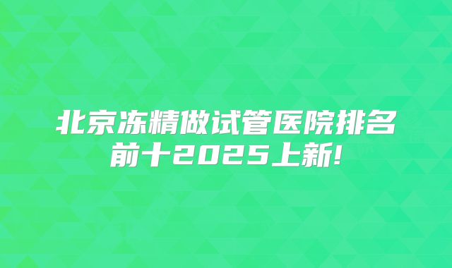 北京冻精做试管医院排名前十2025上新!