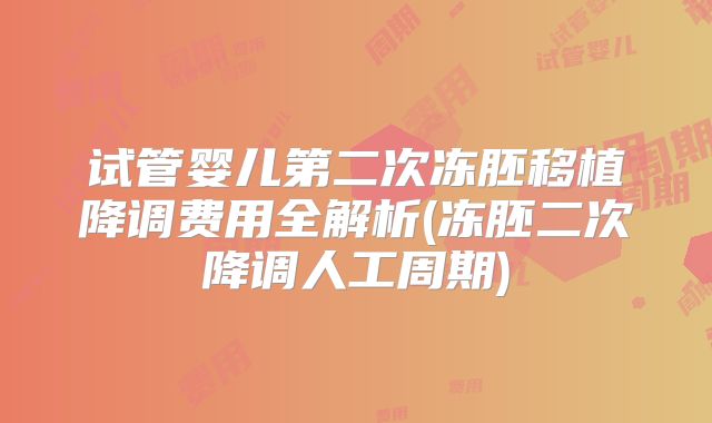 试管婴儿第二次冻胚移植降调费用全解析(冻胚二次降调人工周期)