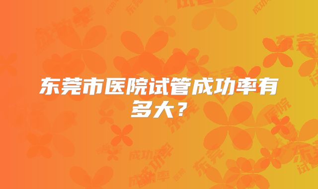 东莞市医院试管成功率有多大?
