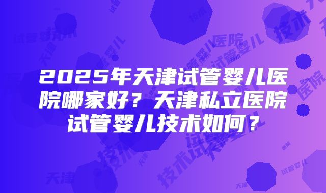 2025年天津试管婴儿医院哪家好？天津私立医院试管婴儿技术如何？