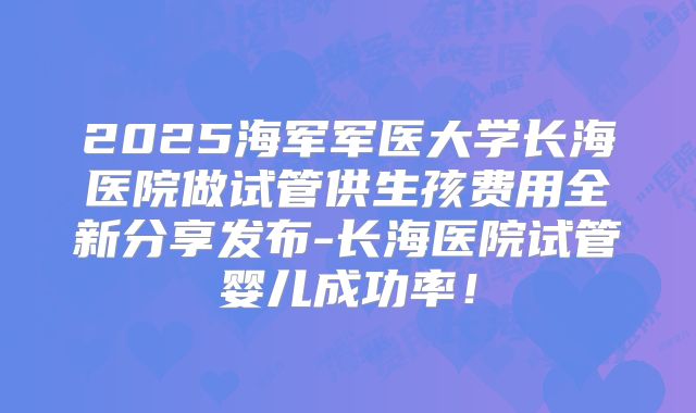 2025海军军医大学长海医院做试管供生孩费用全新分享发布-长海医院试管婴儿成功率!