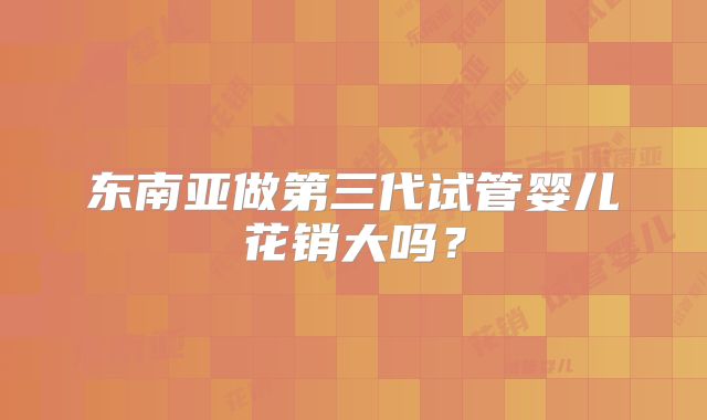 东南亚做第三代试管婴儿花销大吗？