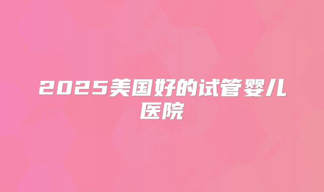 2025美国好的试管婴儿医院