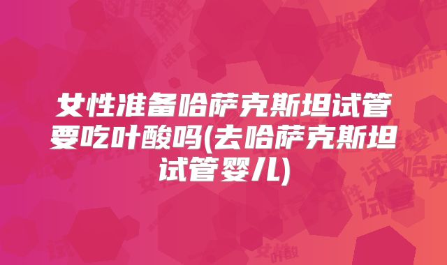 女性准备哈萨克斯坦试管要吃叶酸吗(去哈萨克斯坦试管婴儿)