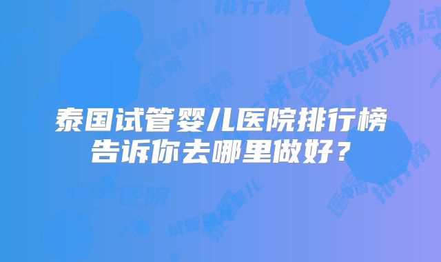 泰国试管婴儿医院排行榜告诉你去哪里做好？