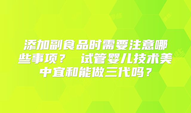 添加副食品时需要注意哪些事项？ 试管婴儿技术美中宜和能做三代吗？