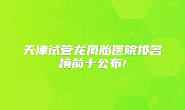 天津试管龙凤胎医院排名榜前十公布!