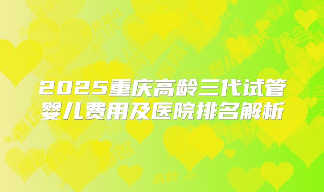 2025重庆高龄三代试管婴儿费用及医院排名解析