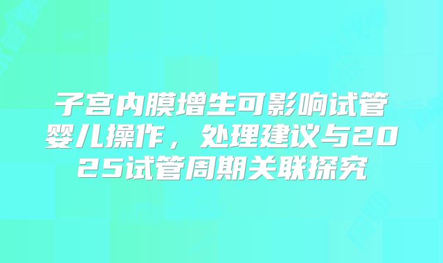 子宫内膜增生可影响试管婴儿操作,处理建议与2025试管周期关联探究