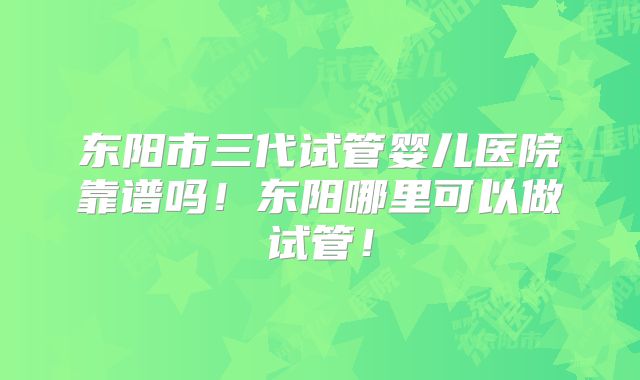 东阳市三代试管婴儿医院靠谱吗!东阳哪里可以做试管!