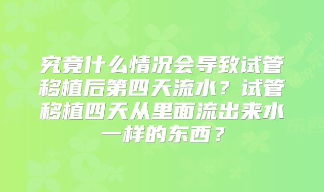 究竟什么情况会导致试管移植后第四天流水？试管移植四天从里面流出来水一样的东西？